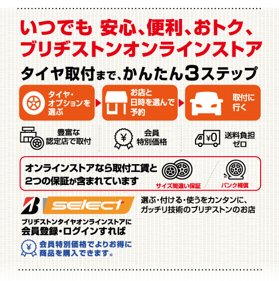 いつでも安心、便利、おトク、ブリヂストンオンラインストア。タイヤ取付まで、かんたん3ステップ。オンラインストアなら取付工賃と2つの保証が含まれています。ブリヂストンタイヤオンラインストアに会員登録・ログインすれば会員特別価格でよりお得に商品を購入できます